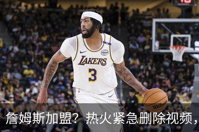 詹姆斯加盟？热火紧急删除视频，帕金斯没有说谎，争冠恐失去悬念
