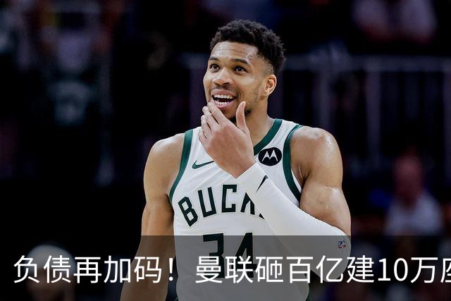负债再加码！曼联砸百亿建10万座超级球场，只为持续补强一线队